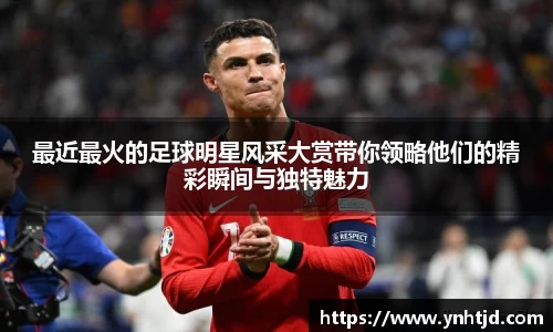 最近最火的足球明星风采大赏带你领略他们的精彩瞬间与独特魅力